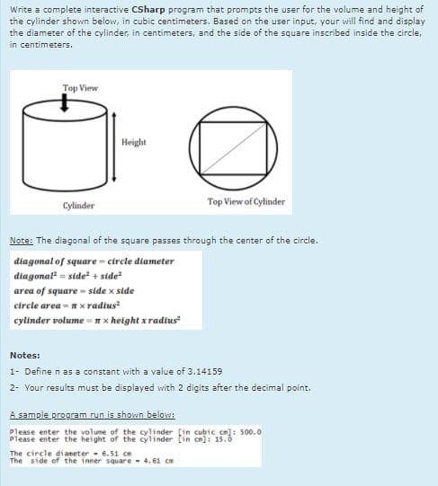 Write a complete interactive CSharp program that prompts the user for the volume and height of
the cylinder shown below, in cubic centimeters. Based on the user input, your will find and display
the diameter of the cylinder, in centimeters, and the side of the square inscribed inside the circle,
in centimeters.
Top View
Height
Cylinder
Top View of Cylinder
Note: The diagonal of the square passes through the center of the circle.
diagonal of square - circle diameter
diagonal = side" + side
area of square - side x side
circle area - nx radius
cylinder volume - n x height x radius
Notes:
1- Define n as a constant with a value of 3.14159
2- Your results must be displayed with 2 digits after the decimal point.
A sample program run is shown below:
Please enter the volume of the cylinder [in cubie cn]: 500.0
Please enter the height of the cylinder [in cn): 15.0
The circle di aneter - 6.51i cn
The side of the inner square - 4.61 cm
