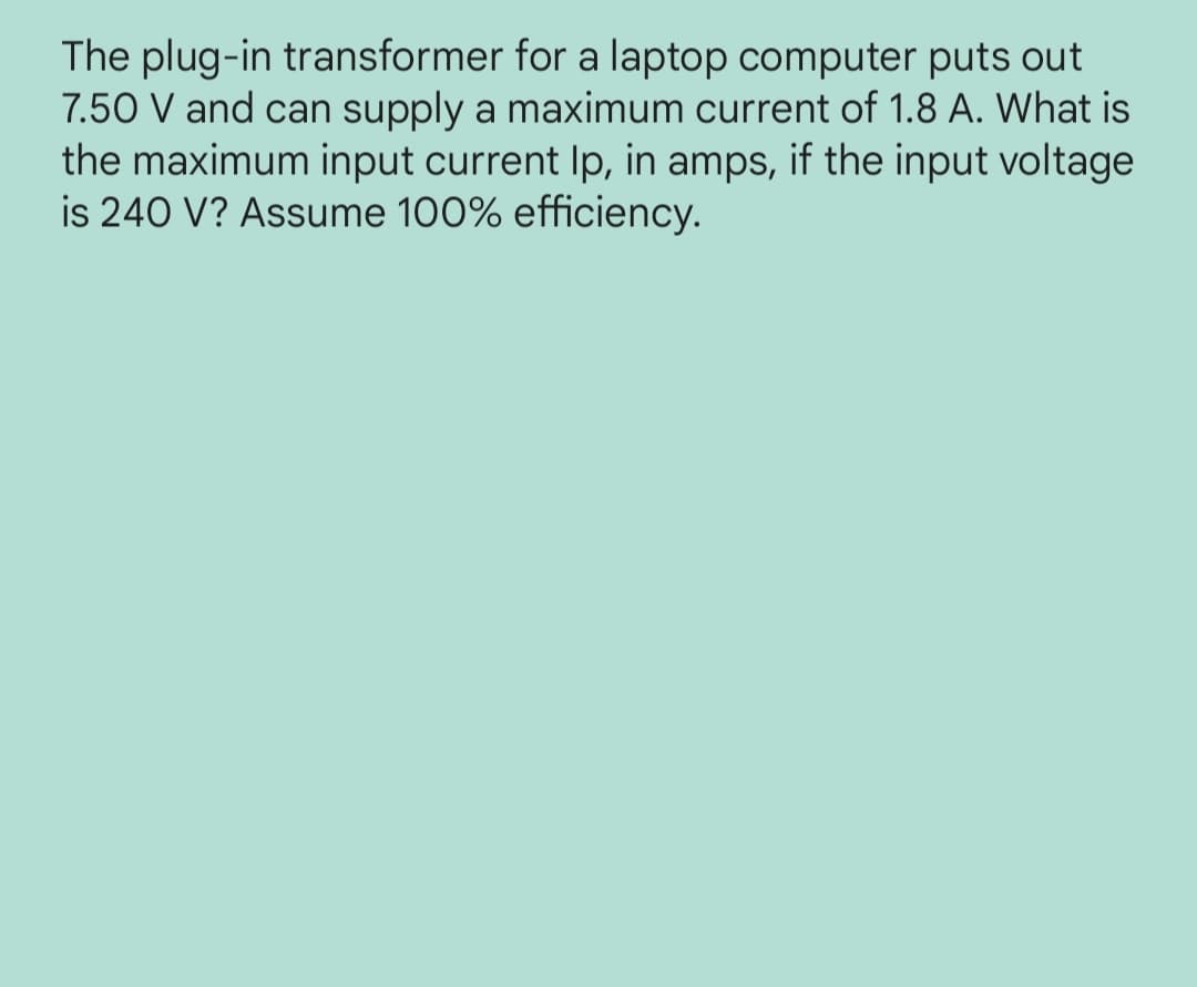 The plug-in transformer for a laptop computer puts out
7.50 V and can supply a maximum current of 1.8 A. What is
the maximum input current Ip, in amps, if the input voltage
is 240 V? Assume 100% efficiency.
