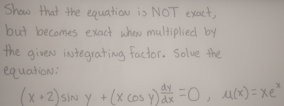 Show that the equation is NOT exact,
but becomes exact when multiplied by
the given integrating factor. Solve the
equation:
dy
(x+2) SiN y + (x cos y) ax = 0, u(x) = xe"
u(x)=xe