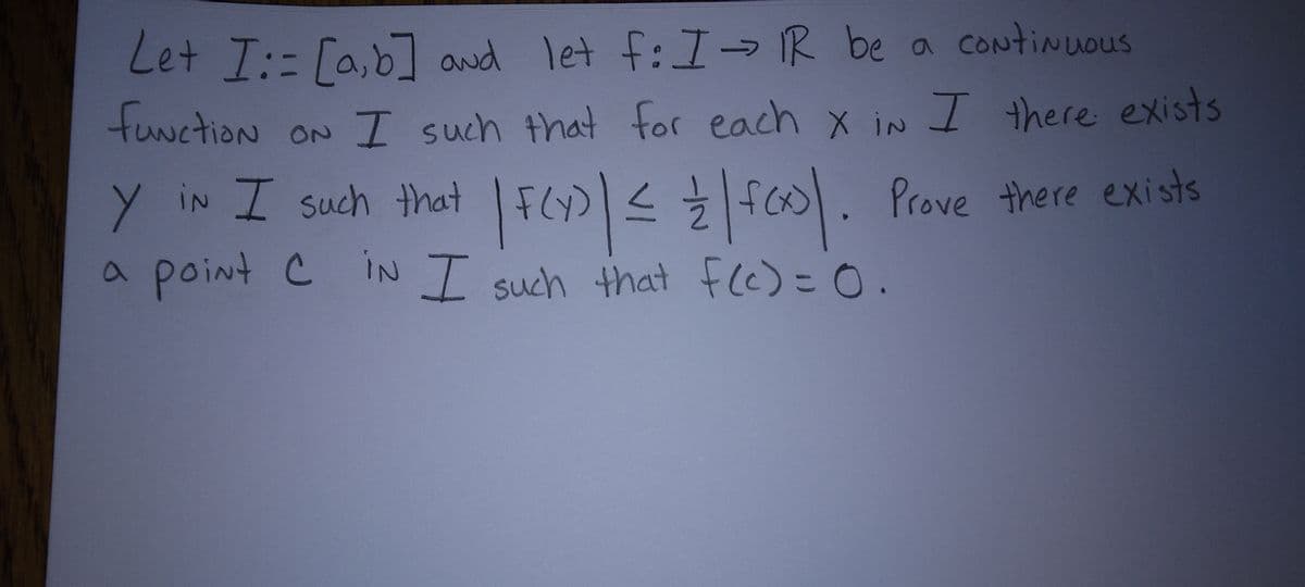 Let I:= [a,b] and let f: I - IR be a continuous
functioN ON I such that for each x in I there exists
X IN
<
Y IN I such that | F(Y)| ≤ = | f(x). Prove there exists
a point C IN I such that f(c) = 0.