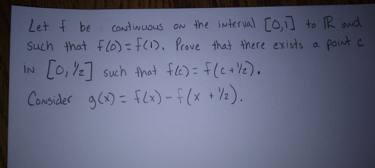 Let f be continuous on the interval [0,1] to R and
such that f(0) = f(1). Prove that there exists a point c
iN [0,1/2] such that f(c) = f(c+1/₂).
Consider g(x) = f(x) - f (x + ½/₂).