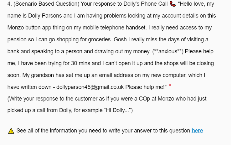 4. (Scenario Based Question) Your response to Dolly's Phone Call & "Hello love, my
name is Dolly Parsons and I am having problems looking at my account details on this
Monzo button app thing on my mobile telephone handset. I really need access to my
pension so I can go shopping for groceries. Gosh I really miss the days of visiting a
bank and speaking to a person and drawing out my money. (**anxious**) Please help
me, I have been trying for 30 mins and I can't open it up and the shops will be closing
soon. My grandson has set me up an email address on my new computer, which I
have written down - dollyparson45@gmail.co.uk Please help me!"
(Write your response to the customer as if you were a COp at Monzo who had just
picked up a call from Dolly, for example "Hi Dolly...")
See all of the information you need to write your answer to this question here
