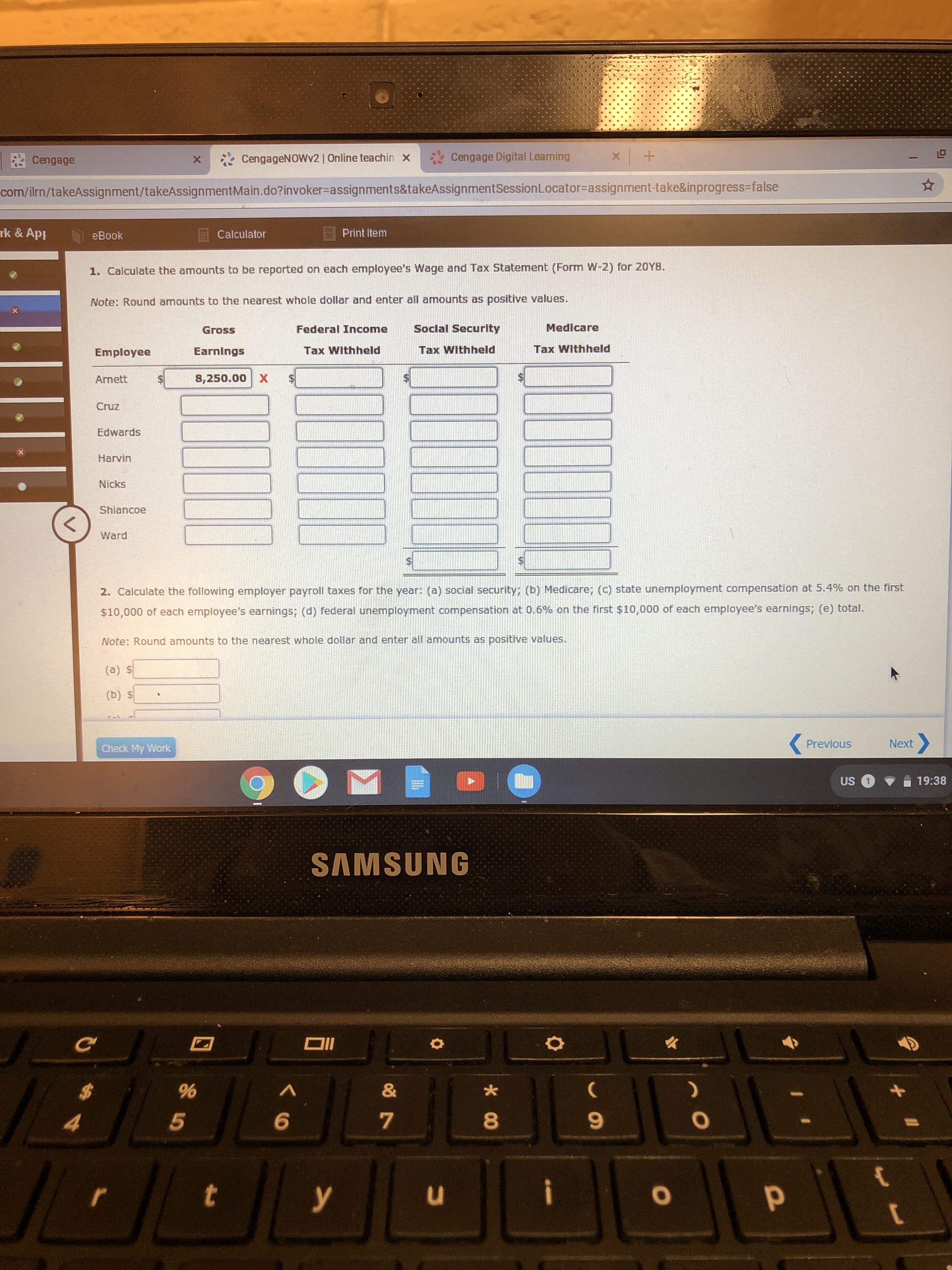 x +
Cengage Digital Learning
CengageNOWv2 | Online teachin
X
Cengage
X
com/ilrn/takeAssignment/ta keAssignment Ma in . do?invoker= a ssign ments&ta keAssignment Session Locator=assignment-take&inprogress-false
rk & Ap
Print Item
Calculator
еВook
1. Calculate the amounts to be reported on each employee's Wage and Tax Statement (Form W-2) for 20Y8.
Note: Round amounts to the nearest whole dollar and enter all amounts as positive values.
Social Security
Medicare
Federal Income
Gross
Tax Withheld
Tax Withheld
Tax Withheld
Earnings
Employee
8,250.00 X
$
Arnett
Cruz
Edwards
Harvin
Nicks
Shiancoe
<
Ward
2. Calculate the following employer payroll taxes for the year: (a) social security; (b) Medicare; (c) state unemployment compensation at 5.4% on the first
$10,000 of each employee's earnings; (d) federal unemployment compensation at 0.6 % on the first $10,000 of each employee's earnings; (e) total.
Note: Round amounts to the nearest whole dollar and enter all amounts as positive values.
(a) $
(b) S
Next
Previous
Check My Work
19:38
US
SAMSUNG
DI
&
%
7
5
r
y
1P
O
