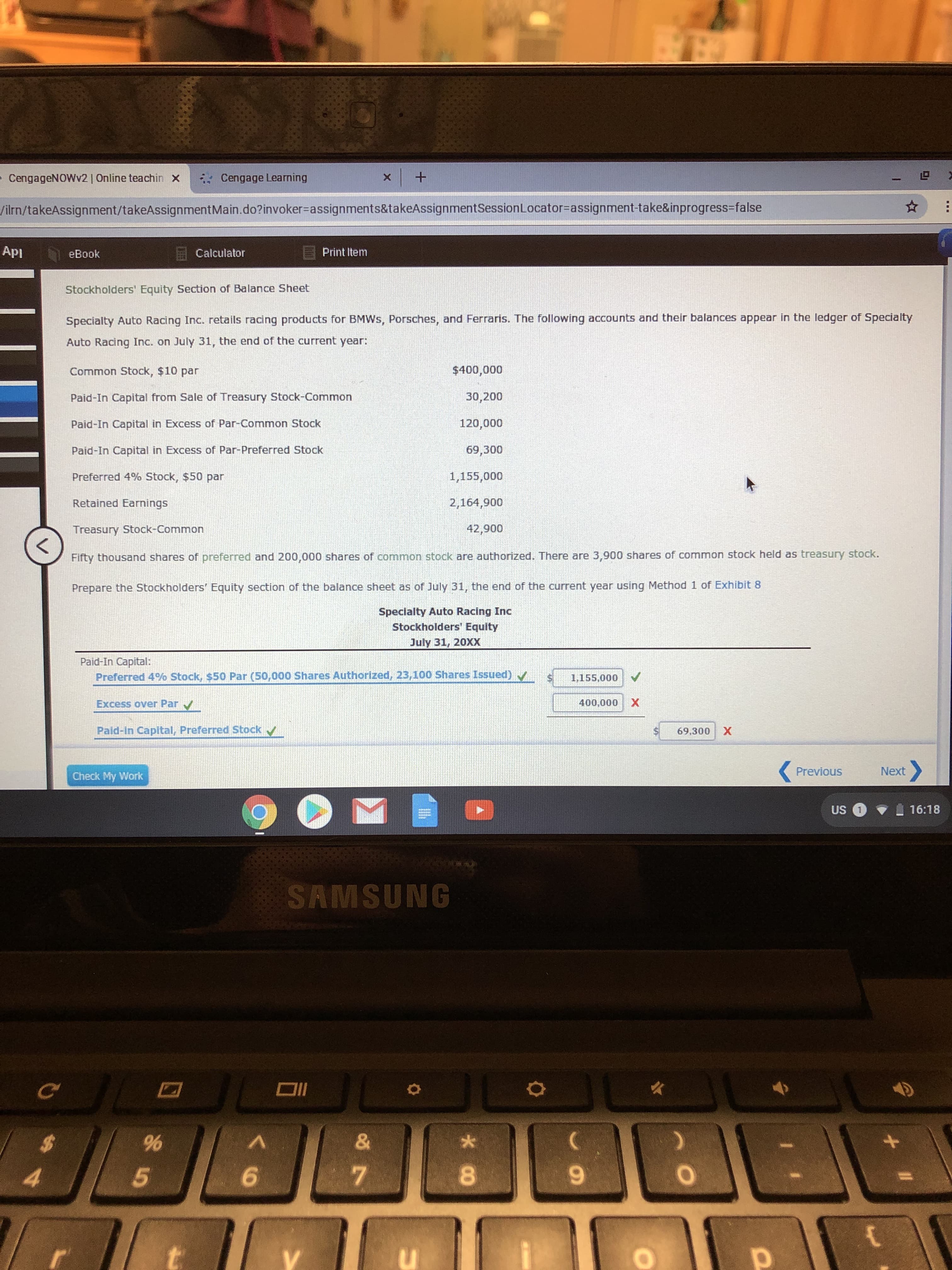 LD
+
Cengage Learning
CengageNOWv2 | Online teachin X
X
/ilrn/takeAssignment/takeAssignment Ma in . do? invoker-assignments&ta keAssignment Session Locator=assignment-take&inprogress=false
ApI
Print Item
Calculator
eBook
Stockholders' Equity Section of Balance Sheet
Specialty Auto Racing Inc. retails racing products for BMWS, Porsches, and Ferraris. The following accounts and their balances appear in the ledger of Specialty
Auto Racing Inc. on July 31, the end of the current year:
Common Stock, $10 par
$400,000
30,200
Paid-In Capital from Sale of Treasury Stock-Common
120,000
Paid-In Capital in Excess of Par-Common Stock
69,300
Paid-In Capital in Excess of Par-Preferred Stock
Preferred 4% Stock, $50 par
1,155,000
Retained Earnings
2,164,900
42,900
Treasury Stock-Common
<
Fifty thousand shares of preferred and 200,000 shares of commnon stock are authorized. There are 3,900 shares of common stock held as treasury stock.
Prepare the Stockholders' Equity section of the balance sheet as of July 31, the end of the current year using Method 1 of Exhibit 8
Specialty Auto Racing Inc
Stockholders' Equity
July 31, 20XX
Paid-In Capital:
Preferred 4% Stock, $50 Par (50,000 Shares Authorized, 23,100 Shares Issued)V
1,155,000
Excess over Par
400,000 X
Paid-in Capital, Preferred Stock
69,300 X
Next
Previous
Check My Work
US 1
16:18
SAMSUNG
DI
&
A
$7
5
