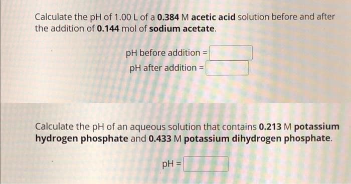Calculate the pH of 1.00 L of a 0.384 M acetic acid solution before and after
the addition of 0.144 mol of sodium acetate.
pH before addition =
pH after addition =
Calculate the pH of an aqueous solution that contains 0.213 M potassium
hydrogen phosphate and 0.433 M potassium dihydrogen phosphate.
pH =