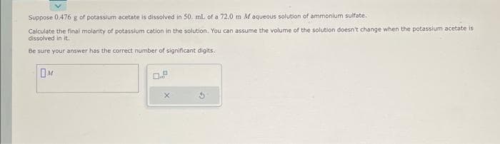 Suppose 0.476 g of potassium acetate is dissolved in 50. mL of a 72.0 m M aqueous solution of ammonium sulfate.
Calculate the final molarity of potassium cation in the solution. You can assume the volume of the solution doesn't change when the potassium acetate is
dissolved in it.
Be sure your answer has the correct number of significant digits.
M
D
D
X