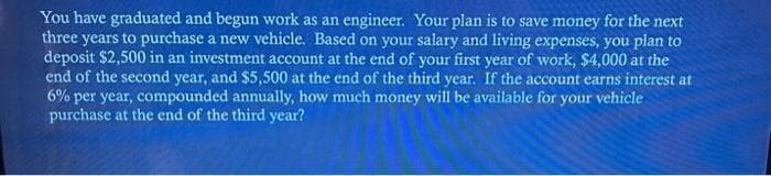 You have graduated and begun work as an engineer. Your plan is to save money for the next
three years to purchase a new vehicle. Based on your salary and living expenses, you plan to
deposit $2,500 in an investment account at the end of your first year of work, $4,000 at the
end of the second year, and $5,500 at the end of the third year. If the account earns interest at
6% per year, compounded annually, how much money will be available for your vehicle
purchase at the end of the third year?