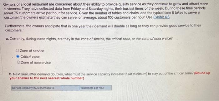 Owners of a local restaurant are concerned about their ability to provide quality service as they continue to grow and attract more
customers. They have collected data from Friday and Saturday nights, their busiest times of the week. During these time periods,
about 75 customers arrive per hour for service. Given the number of tables and chairs, and the typical time it takes to serve a
customer, the owners estimate they can serve, on average, about 100 customers per hour. Use Exhibit 4.6.
Furthermore, the owners anticipate that in one year their demand will double as long as they can provide good service to their
customers.
a. Currently, during these nights, are they in the zone of service, the critical zone, or the zone of nonservice?
O Zone of service
Critical zone
O Zone of nonservice
b. Next year, after demand doubles, what must the service capacity increase to (at minimum) to stay out of the critical zone? (Round up
your answer to the next nearest whole number.)
Service capacity must increase to
customers per hour