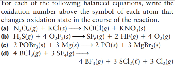 For each of the following balanced equations, write the
oxidation number above the symbol of each atom that
changes oxidation state in the course of the reaction.
(a) N,O4(g) + KCI(s) → NOCI(g) + KNO3(s)
(b) H,S(g) + 4 O̟F2(s) –
(c) 2 POB13(s) + 3 Mg(s) → 2 PO(s) + 3 MgBr2(s)
(d) 4 BCI3(g) + 3 SF4(g) ·
→ SF,(g) + 2 HF(g) + 4 O2(g)
4 BF3(g) + 3 SCI2(t) + 3 Cl2(g)
