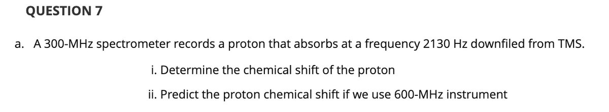 QUESTION 7
a. A 300-MHz spectrometer records a proton that absorbs at a frequency 2130 Hz downfiled from TMS.
i. Determine the chemical shift of the proton
ii. Predict the proton chemical shift if we use 600-MHz instrument
