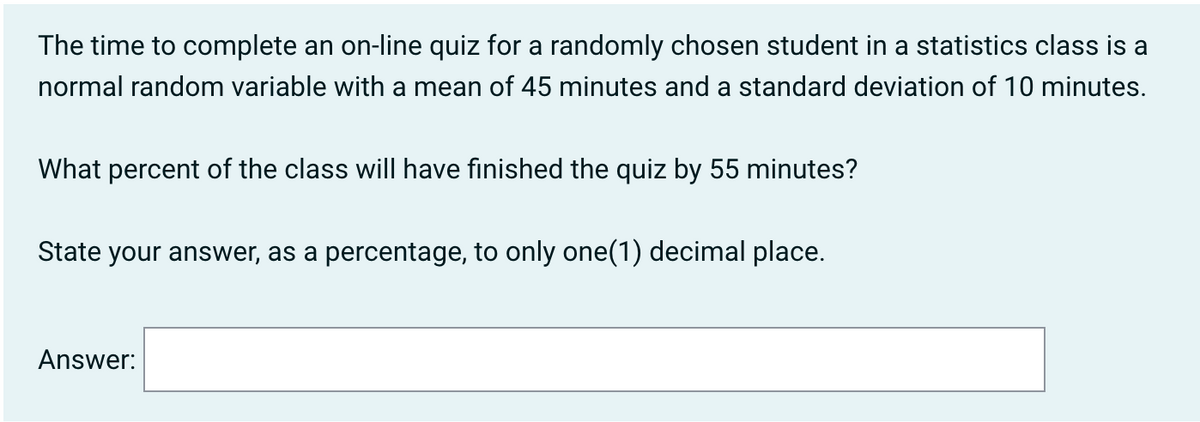 The time to complete an on-line quiz for a randomly chosen student in a statistics class is a
normal random variable with a mean of 45 minutes and a standard deviation of 10 minutes.
What percent of the class will have finished the quiz by 55 minutes?
State your answer, as a percentage, to only one(1) decimal place.
Answer: