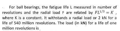 For ball bearings, the fatigue life L measured in number of
revolutions and the radial load F are related by FL¹/3 = K ,
where K is a constant. It withstands a radial load or 2 kN for a
life of 540 million revolutions. The load (in kN) for a life of one
million revolutions is