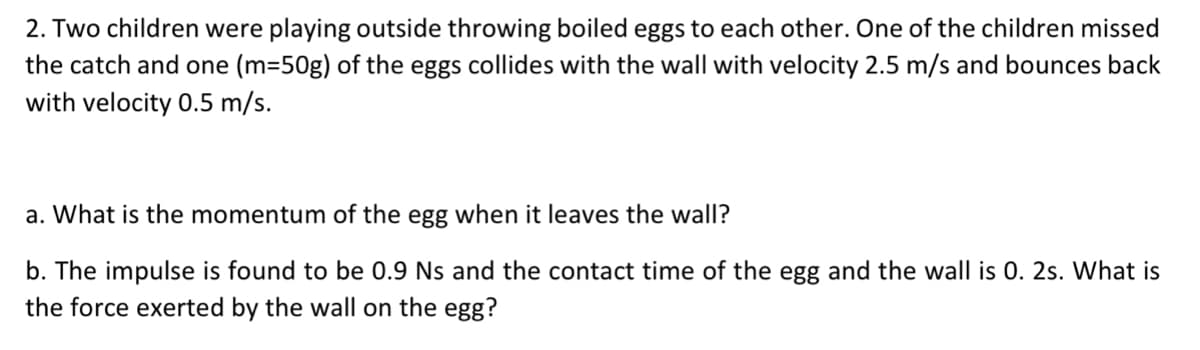 2. Two children were playing outside throwing boiled eggs to each other. One of the children missed
the catch and one (m=50g) of the eggs collides with the wall with velocity 2.5 m/s and bounces back
with velocity 0.5 m/s.
a. What is the momentum of the egg when it leaves the wall?
b. The impulse is found to be 0.9 Ns and the contact time of the egg and the wall is 0. 2s. What is
the force exerted by the wall on the egg?
