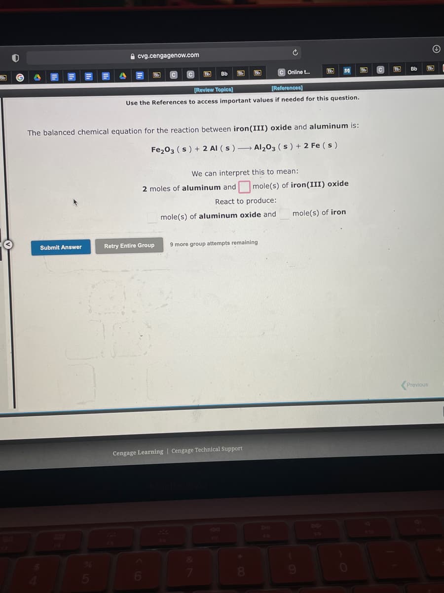 e cvg.cengagenow.com
Bb
Bb
c Online t.
Bb
Bb
[Review Topics)
[References)
Use the References to access important values if needed for this question.
The balanced chemical equation for the reaction between iron(III) oxide and aluminum is:
Fe203 (s) + 2 Al (s ) → Al,03 ( s ) + 2 Fe ( s )
We can interpret this to mean:
2 moles of aluminum and mole(s) of iron(III) oxide
React to produce:
mole(s) of aluminum oxide and
mole(s) of iron
Submit Answer
Retry Entire Group
9 more group attempts remaining
Previous
Cengage Learning | Cengage Technical Support
DU
6.
0.
