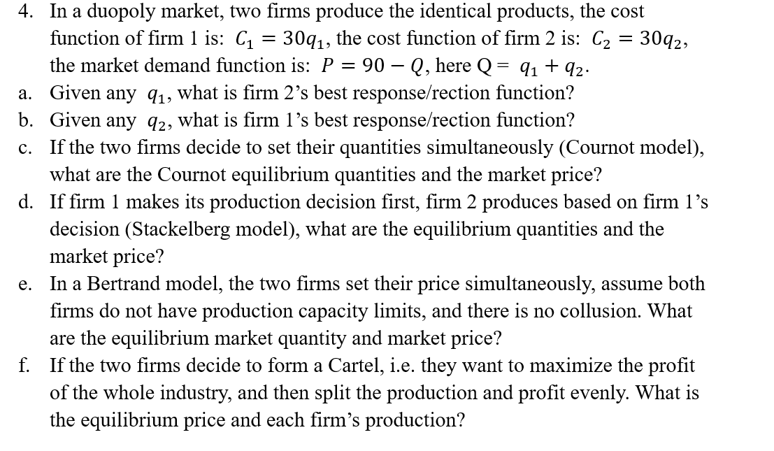 4. In a duopoly market, two firms produce the identical products, the cost
function of firm 1 is: C = 30q1, the cost function of firm 2 is: C2 = 30q2,
the market demand function is: P = 90 – Q, here Q
a. Given any 91, what is firm 2's best response/rection function?
b. Given any q2, what is firm 1's best response/rection function?
c. If the two firms decide to set their quantities simultaneously (Cournot model),
what are the Cournot equilibrium quantities and the market price?
d. If firm 1 makes its production decision first, firm 2 produces based on firm l's
decision (Stackelberg model), what are the equilibrium quantities and the
market price?
In a Bertrand model, the two firms set their price simultaneously, assume both
firms do not have production capacity limits, and there is no collusion. What
are the equilibrium market quantity and market price?
f. If the two firms decide to form a Cartel, i.e. they want to maximize the profit
of the whole industry, and then split the production and profit evenly. What is
the equilibrium price and each firm's production?
91 + 92.
е.
