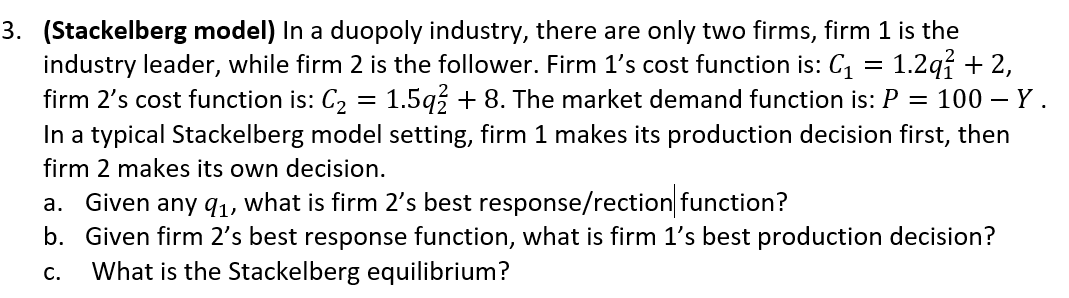 3. (Stackelberg model) In a duopoly industry, there are only two firms, firm 1 is the
industry leader, while firm 2 is the follower. Firm 1's cost function is: C, = 1.2q% + 2,
firm 2's cost function is: C, = 1.5g3 + 8. The market demand function is: P = 100 - Y.
In a typical Stackelberg model setting, firm 1 makes its production decision first, then
firm 2 makes its own decision.
Given any q1, what is firm 2's best response/rection function?
b. Given firm 2's best response function, what is firm 1's best production decision?
What is the Stackelberg equilibrium?
а.
C.
