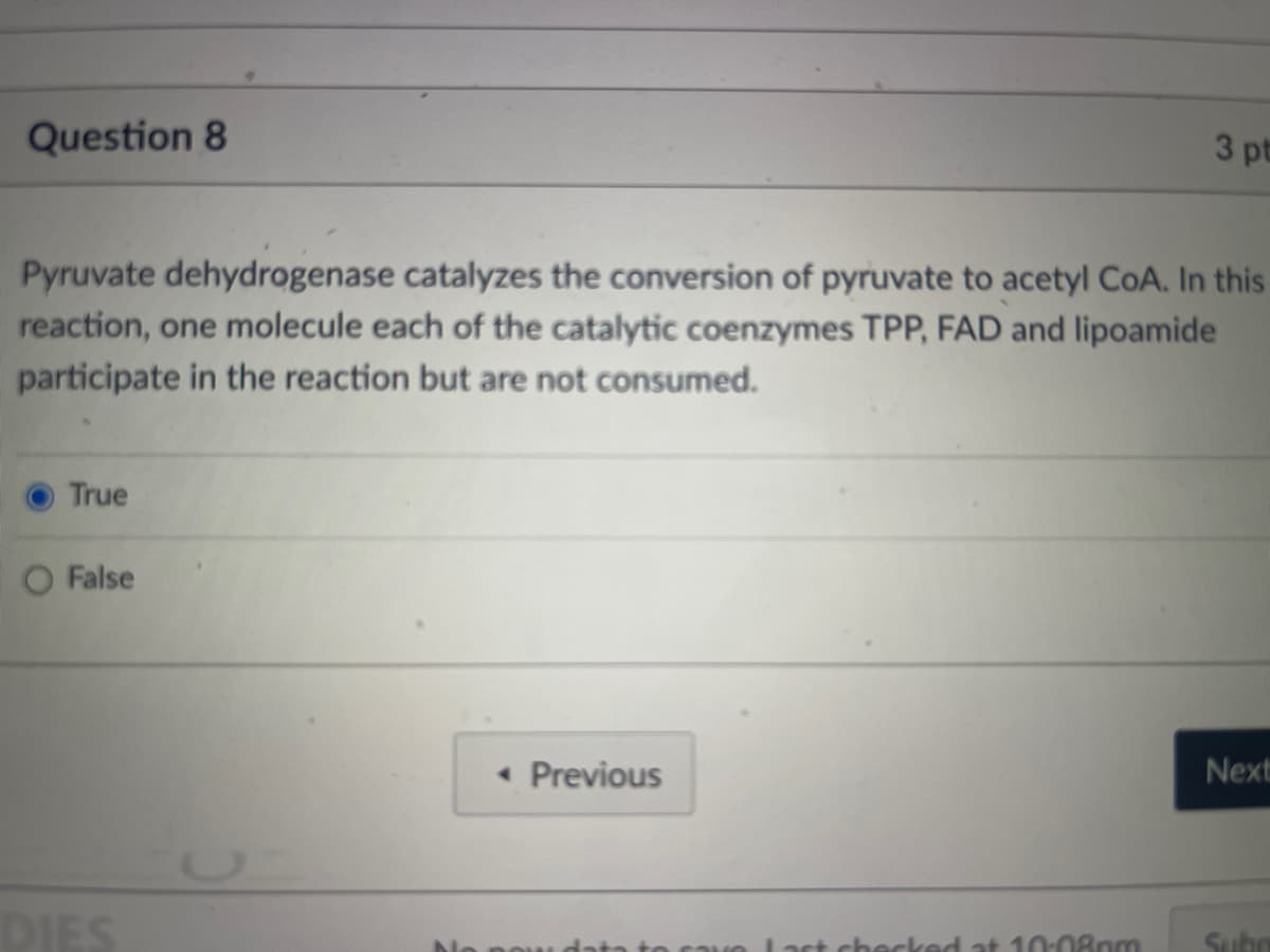 Question 8
Pyruvate dehydrogenase catalyzes the conversion of pyruvate to acetyl CoA. In this
reaction, one molecule each of the catalytic coenzymes TPP, FAD and lipoamide
participate in the reaction but are not consumed.
True
False
DIES
<< Previous
3 pt
ve Last checked at 10:08pm
Next