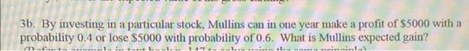 3b. By investing in a particular stock, Mullins can in one year make a profit of $5000 with a
probability 0.4 or lose $5000 with probability of 0.6. What is Mullins expected gain?

