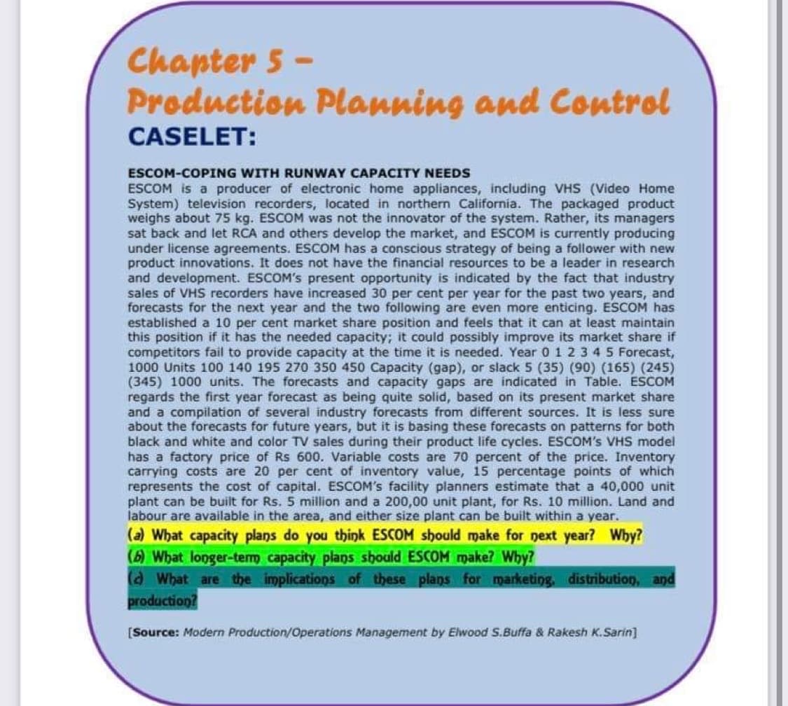 Chapter 5 -
Production Planning and Control
CASELET:
ESCOM-COPING WITH RUNWAY CAPACITY NEEDS
ESCOM is a producer of electronic home appliances, including VHS (Video Home
System) television recorders, located in northern California. The packaged product
weighs about 75 kg. ESCOM was not the innovator of the system. Rather, its managers
sat back and let RCA and others develop the market, and ESCOM is currently producing
under license agreements. ESCOM has a conscious strategy of being a follower with new
product innovations. It does not have the financial resources to be a leader in research
and development. ESCOM's present opportunity is indicated by the fact that industry
sales of VHS recorders have increased 30 per cent per year for the past two years, and
forecasts for the next year and the two following are even more enticing. ESCOM has
established a 10 per cent market share position and feels that it can at least maintain
this position if it has the needed capacity; it could possibly improve its market share if
competitors fail to provide capacity at the time it is needed. Year 0 1 2 3 4 5 Forecast,
1000 Units 100 140 195 270 350 450 Capacity (gap), or slack 5 (35) (90) (165) (245)
(345) 1000 units. The forecasts and capacity gaps are indicated in Table. ESCOM
regards the first year forecast as being quite solid, based on its present market share
and a compilation of several industry forecasts from different sources. It is less sure
about the forecasts for future years, but it is basing these forecasts on patterns for both
black and white and color TV sales during their product life cycles. ESCOM's VHS model
has a factory price of Rs 600. Variable costs are 70 percent of the price. Inventory
carrying costs are 20 per cent of inventory value, 15 percentage points of which
represents the cost of capital. ESCOM's facility planners estimate that a 40,000 unit
plant can be built for Rs. 5 million and a 200,00 unit plant, for Rs. 10 million. Land and
labour are available in the area, and either size plant can be built within a year.
(a) What capacity plans do you think ESCOM should make for next year? Why?
(6) What longer-tem capacity plans shoald ESCOM make? Wby?
a What are the implications of these plans for marketing. distribution, and
production?
[Source: Modern Production/Operations Management by Elwood S.Buffa & Rakesh K.Sarin]
