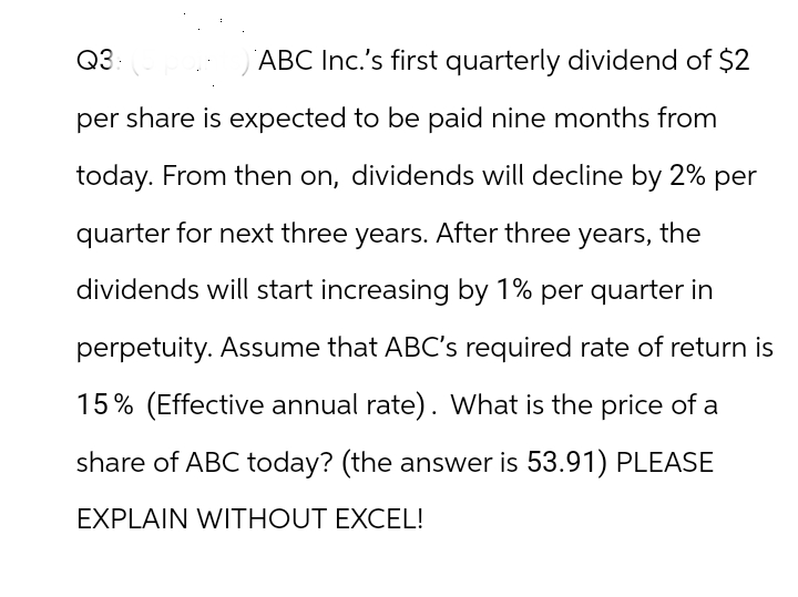 Q3:
ABC Inc.'s first quarterly dividend of $2
per share is expected to be paid nine months from
today. From then on, dividends will decline by 2% per
quarter for next three years. After three years, the
dividends will start increasing by 1% per quarter in
perpetuity. Assume that ABC's required rate of return is
15% (Effective annual rate). What is the price of a
share of ABC today? (the answer is 53.91) PLEASE
EXPLAIN WITHOUT EXCEL!