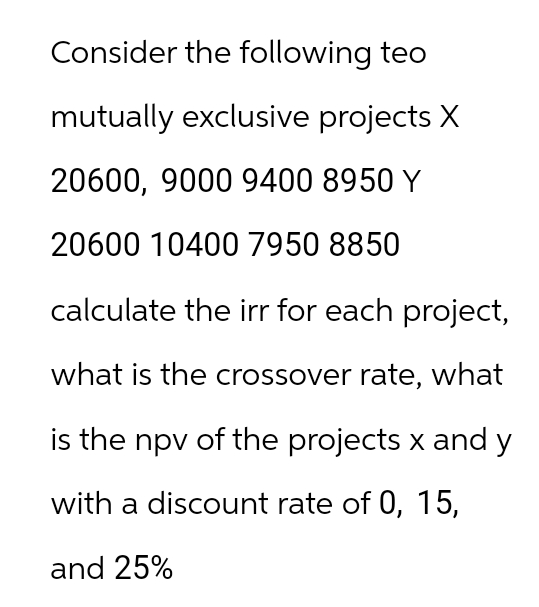 Consider the following teo
mutually exclusive projects X
20600, 9000 9400 8950 Y
20600 10400 7950 8850
calculate the irr for each project,
what is the crossover rate, what
is the npv of the projects x and y
with a discount rate of 0, 15,
and 25%