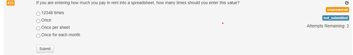 # 33
If you are entering how much you pay in rent into a spreadsheet, how many times should you enter this value?
O 12348 times
O Once
O Once per sheet
O Once for each month
Submit
C
unanswered
not submitted
Attempts Remaining: 2