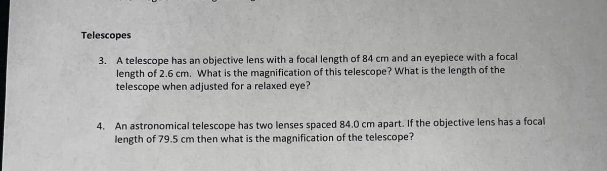 Telescopes
3. A telescope has an objective lens with a focal length of 84 cm and an eyepiece with a focal
length of 2.6 cm. What is the magnification of this telescope? What is the length of the
telescope when adjusted for a relaxed eye?
4. An astronomical telescope has two lenses spaced 84.0 cm apart. If the objective lens has a focal
length of 79.5 cm then what is the magnification of the telescope?