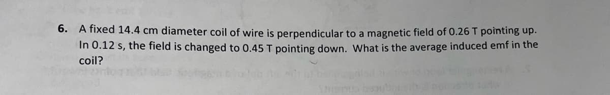 6. A fixed 14.4 cm diameter coil of wire is perpendicular to a magnetic field of 0.26 T pointing up.
In 0.12 s, the field is changed to 0.45 T pointing down. What is the average induced emf in the
coil?