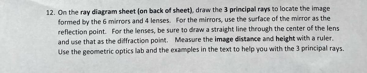 12. On the ray diagram sheet (on back of sheet), draw the 3 principal rays to locate the image
formed by the 6 mirrors and 4 lenses. For the mirrors, use the surface of the mirror as the
reflection point. For the lenses, be sure to draw a straight line through the center of the lens
and use that as the diffraction point. Measure the image distance and height with a ruler.
Use the geometric optics lab and the examples in the text to help you with the 3 principal rays.