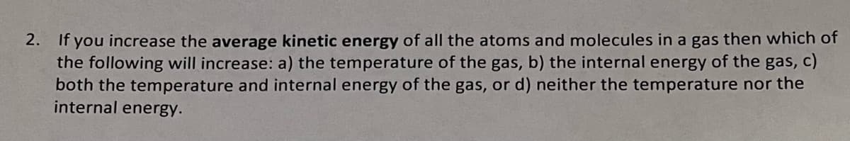 2. If you increase the average kinetic energy of all the atoms and molecules in a gas then which of
the following will increase: a) the temperature of the gas, b) the internal energy of the gas, c)
both the temperature and internal energy of the gas, or d) neither the temperature nor the
internal energy.