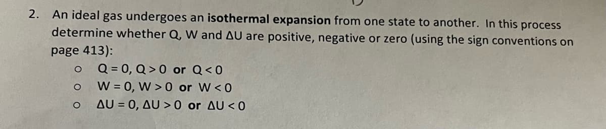 2. An ideal gas undergoes an isothermal expansion from one state to another. In this process
determine whether Q, W and AU are positive, negative or zero (using the sign conventions on
page 413):
Q = 0, Q> 0 or Q<0
W = 0, W> 0 or W<0
AU = 0, AU >0 or AU <0
O
O
O