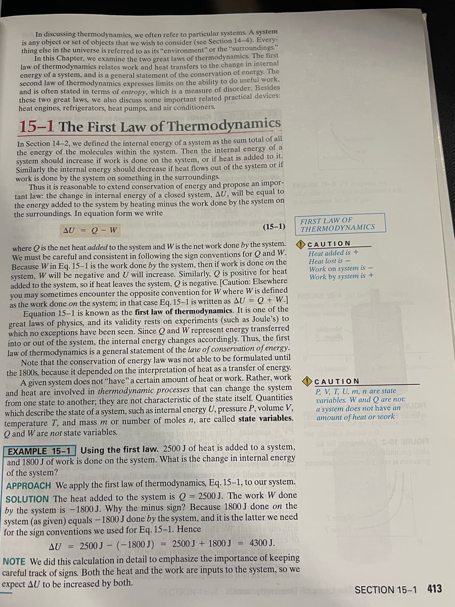 In discussing thermodynamics, we often refer to particular systems. A system
is any object or set of objects that we wish to consider (see Section 14-4). Every-
thing else in the universe is referred to as its "environment" or the "surroundings."
In this Chapter, we examine the two great laws of thermodynamics. The first
law of thermodynamics relates work and heat transfers to the change in internal
energy of a system, and is a general statement of the conservation of energy. The
second law of thermodynamics expresses limits on the ability to do useful work,
and is often stated in terms of entropy, which is a measure of disorder. Besides
these two great laws, we also discuss some important related practical devices:
heat engines, refrigerators, heat pumps, and air conditioners.
15-1 The First Law of Thermodynamics
In Section 14-2, we defined the internal energy of a system as the sum total of all
the energy of the molecules within the system. Then the internal energy of a
system should increase if work is done on the system, or if heat is added to it.
Similarly the internal energy should decrease if heat flows out of the system or if
work is done by the system on something in the surroundings.
Thus it is reasonable to extend conservation of energy and propose an impor-
tant law: the change in internal energy of a closed system, AU, will be equal to
the energy added to the system by heating minus the work done by the system on
the surroundings. In equation form we write
lean bas
AU = Q - W
(15-1)
where is the net heat added to the system and W is the net work done by the system.
We must be careful and consistent in following the sign conventions for Q and W.
Because Win Eq. 15-1 is the work done by the system, then if work is done on the
system, W will be negative and U will increase. Similarly, Qis positive for heat
added to the system, so if heat leaves the system, Q is negative. [Caution: Elsewhere
you may sometimes encounter the opposite convention for W where W is defined
as the work done on the system; in that case Eq. 15-1 is written as AU = Q + W.]
Equation 15-1 is known as the first law of thermodynamics. It is one of the
great laws of physics, and its validity rests on experiments (such as Joule's) to
which no exceptions have been seen. Since Q and W represent energy transferred
into or out of the system, the internal energy changes accordingly. Thus, the first
law of thermodynamics is a general statement of the law of conservation of energy.
Note that the conservation of energy law was not able to be formulated until
the 1800s, because it depended on the interpretation of heat as a transfer of energy.
A given system does not "have" a certain amount of heat or work. Rather, work
and heat are involved in thermodynamic processes that can change the system
from one state to another; they are not characteristic of the state itself. Quantities
which describe the state of a system, such as internal energy U, pressure P, volume V,
temperature T, and mass m or number of moles n, are called state variables.
Q and W are not state variables.
FIGURE 15-3 PV diagra for
EXAMPLE 15-1 Using the first law. 2500 J of heat is added to a system,
and 1800 J of work is done on the system. What is the change in internal energy
of the system?
APPROACH We apply the first law of thermodynamics, Eq. 15-1, to our system.
SOLUTION The heat added to the system is Q = 2500 J. The work W done
by the system is -1800 J. Why the minus sign? Because 1800 J done on the
system (as given) equals - 1800 J done by the system, and it is the latter we need
for the sign conventions we used for Eq. 15-1. Hence
AU = 2500 J (-1800J) = 2500 J + 1800 J = 4300 J.
FIRST LAW OF
THERMODYNAMICS
NOTE We did this calculation in detail to emphasize the importance of keeping
careful track of signs. Both the heat and the work are inputs to the system, so we
expect AU to be increased by both.
CAUTION
Heat added is +
Heat lost is -
Work on system is-
Work by system is +
sidsvoM.
CAUTION
P, V, T, U, m, n are state
variables. W and Q are not:
a system does not have an RUDH
amount of heat or work buite
s 101 mei 19 s-ar BAUDA
Isaiso gator obnu ang inobi
Tangih
SECT 15-2 abimanybormed Hd awon SECTION 15-1 413