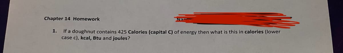 Chapter 14 Homework
1.
Na
If a doughnut contains 425 Calories (capital C) of energy then what is this in calories (lower
case c), kcal, Btu and joules?