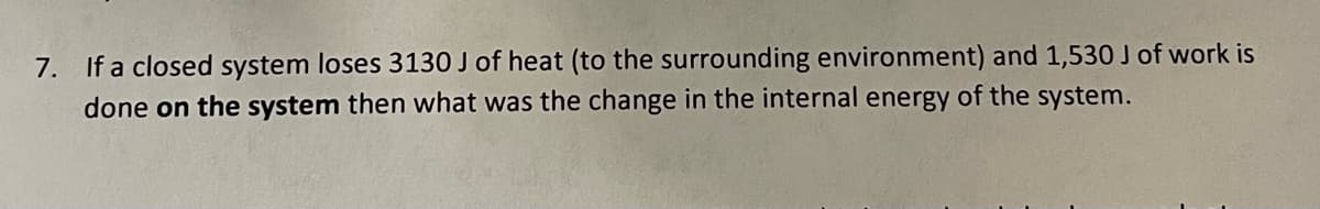 7. If a closed system loses 3130 J of heat (to the surrounding environment) and 1,530 J of work is
done on the system then what was the change in the internal energy of the system.