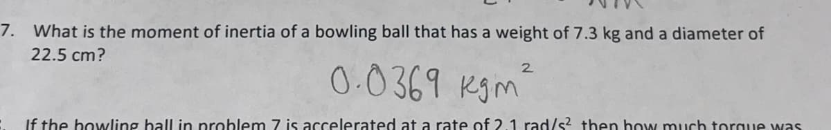 7. What is the moment of inertia of a bowling ball that has a weight of 7.3 kg and a diameter of
22.5 cm?
2
0.0369 kgm²
If the bowling ball in problem 7 is accelerated at a rate of 2.1 rad/s² then how much torque was