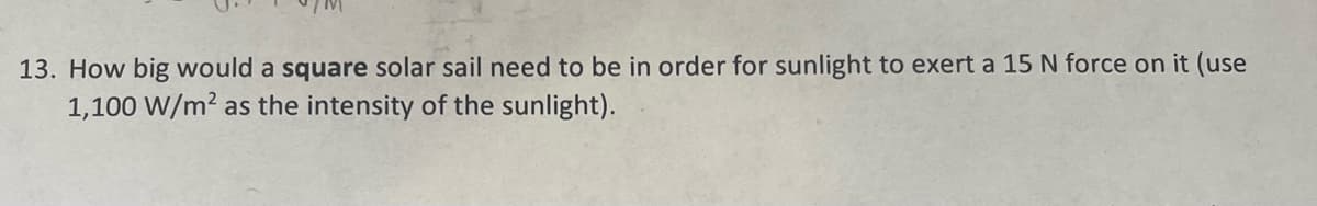 13. How big would a square solar sail need to be in order for sunlight to exert a 15 N force on it (use
1,100 W/m² as the intensity of the sunlight).