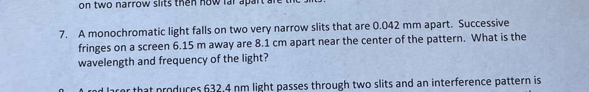 on two narrow slits then how lal
7. A monochromatic light falls on two very narrow slits that are 0.042 mm apart. Successive
fringes on a screen 6.15 m away are 8.1 cm apart near the center of the pattern. What is the
wavelength and frequency of the light?
A red laser that produces 632.4 nm light passes through two slits and an interference pattern is