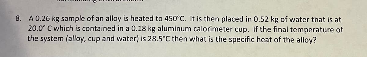 8. A 0.26 kg sample of an alloy is heated to 450°C. It is then placed in 0.52 kg of water that is at
20.0° C which is contained in a 0.18 kg aluminum calorimeter cup. If the final temperature of
the system (alloy, cup and water) is 28.5°C then what is the specific heat of the alloy?