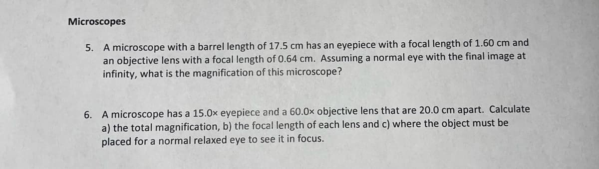 Microscopes
5. A microscope with a barrel length of 17.5 cm has an eyepiece with a focal length of 1.60 cm and
an objective lens with a focal length of 0.64 cm. Assuming a normal eye with the final image at
infinity, what is the magnification of this microscope?
6. A microscope has a 15.0x eyepiece and a 60.0x objective lens that are 20.0 cm apart. Calculate
a) the total magnification, b) the focal length of each lens and c) where the object must be
placed for a normal relaxed eye to see it in focus.