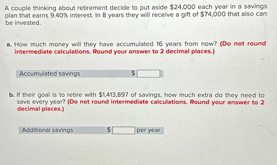 A couple thinking about retirement decide to put aside $24,000 each year in a savings
plan that earns 9.40% interest. In 8 years they will receive a gift of $74,000 that also can
be invested.
a. How much money will they have accumulated 16 years from now? (Do not round
intermediate calculations. Round your answer to 2 decimal places.)
Accumulated savings
$
b. If their goal is to retire with $1,413,897 of savings, how much extra do they need to
save every year? (Do not round intermediate calculations. Round your answer to 2
decimal places.)
Additional savings
$
per year