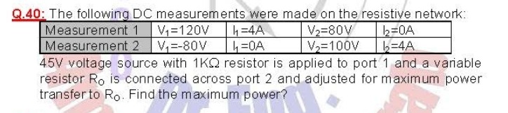 Q.40: The following DC measurements were made on the resistive network:
Measurement 1
Measurement 2 V,=-80V
b=0A
34A
V=120V
4=4A
V2=80V
V2=100V
45V voltage source with 1KQ resistor is applied to port 1 and a variable
resistor Ro is connected across port 2 and adjusted for maximum power
transfer to Ro. Find the maximum power?
