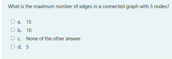 What is the maximum number of edges in a connected graph with 5 nodes?
О а. 15
O b. 10
O c.
None of the other answer
O d. 5
