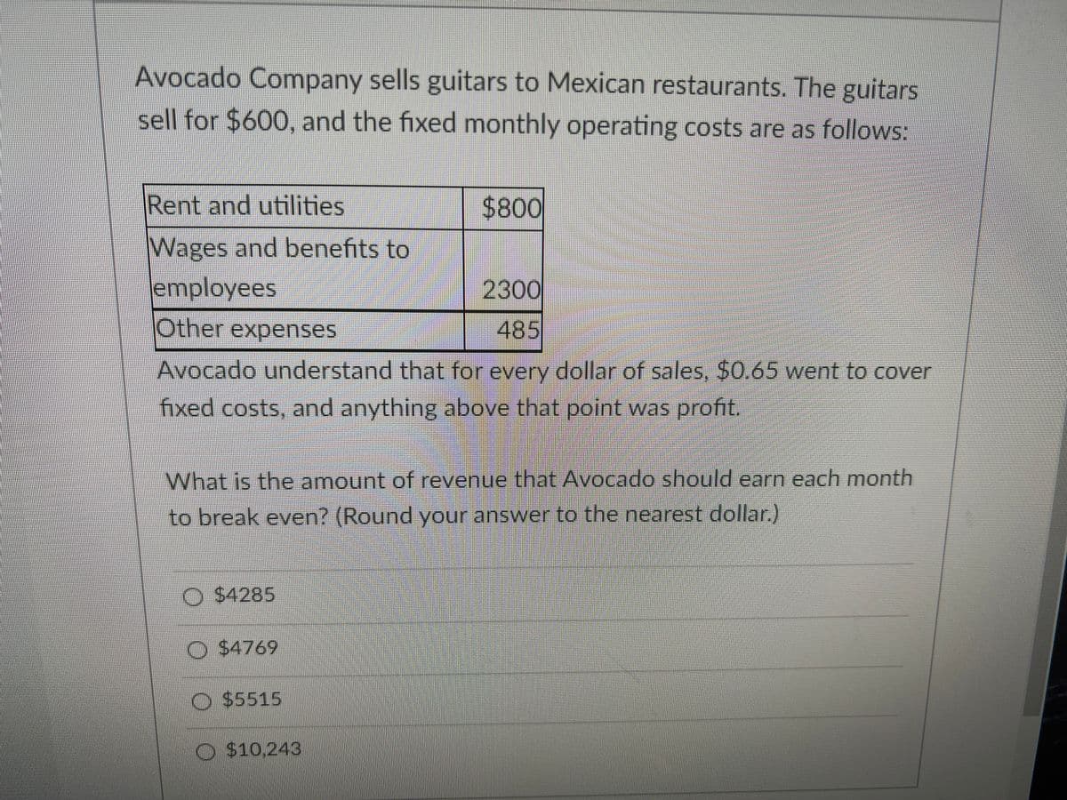 Avocado Company sells guitars to Mexican restaurants. The guitars
sell for $600, and the fixed monthly operating costs are as follows:
Rent and utilities
$4800
Wages and benefits to
employees
2300
Other expenses
485
Avocado understand that for every dollar of sales, $0.65 went to cover
fixed costs, and anything above that point was profit.
What is the amount of revenue that Avocado should earn each month
to break even? (Round your answer to the nearest dollar.)
O $4285
O $4769
O $5515
O $10,243

