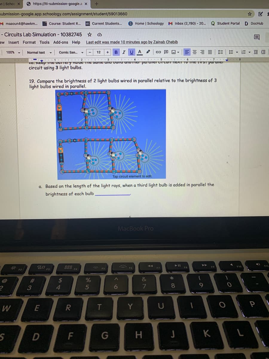 an | Schoc X
O https://ti-submission-google.a x
submission-google.app.schoology.com/assignment/student/59013660
M maaoun4@hawkm.
Course: Student R..
Current Students..
6 Home | Schoology M Inbox (2,780) - 20.
Q Student Portal
D DocHub
- Circuits Lab Simulation - 10382745 *
ew Insert Format Tools Add-ons Help
Last edit was made 10 minutes ago by Zainab Chebib
Comic San.
A
E = = = E
E - E - E E
100% -
Normal text
12
I 3 I.. 4
10. Keep Te vUTTery vurue Tre sume unu vuru uriTTIer puruneI Cirtur TIEXT TO TIE TrST puruner
circuit using 3 light bulbs.
19. Compare the brightness of 2 light bulbs wired in parallel relative to the brightness of 3
light bulbs wired in parallel.
Tap circuit element to edit.
a. Based on the length of the light rays, when a third light bulb is added in parallel the
brightness of each bulb
MacBook Pro
吕口
F10
F7
F2
F4
&
*
%23
3
24
4.
5
6
E
Y
U
D
F
G
H
J
K
L
