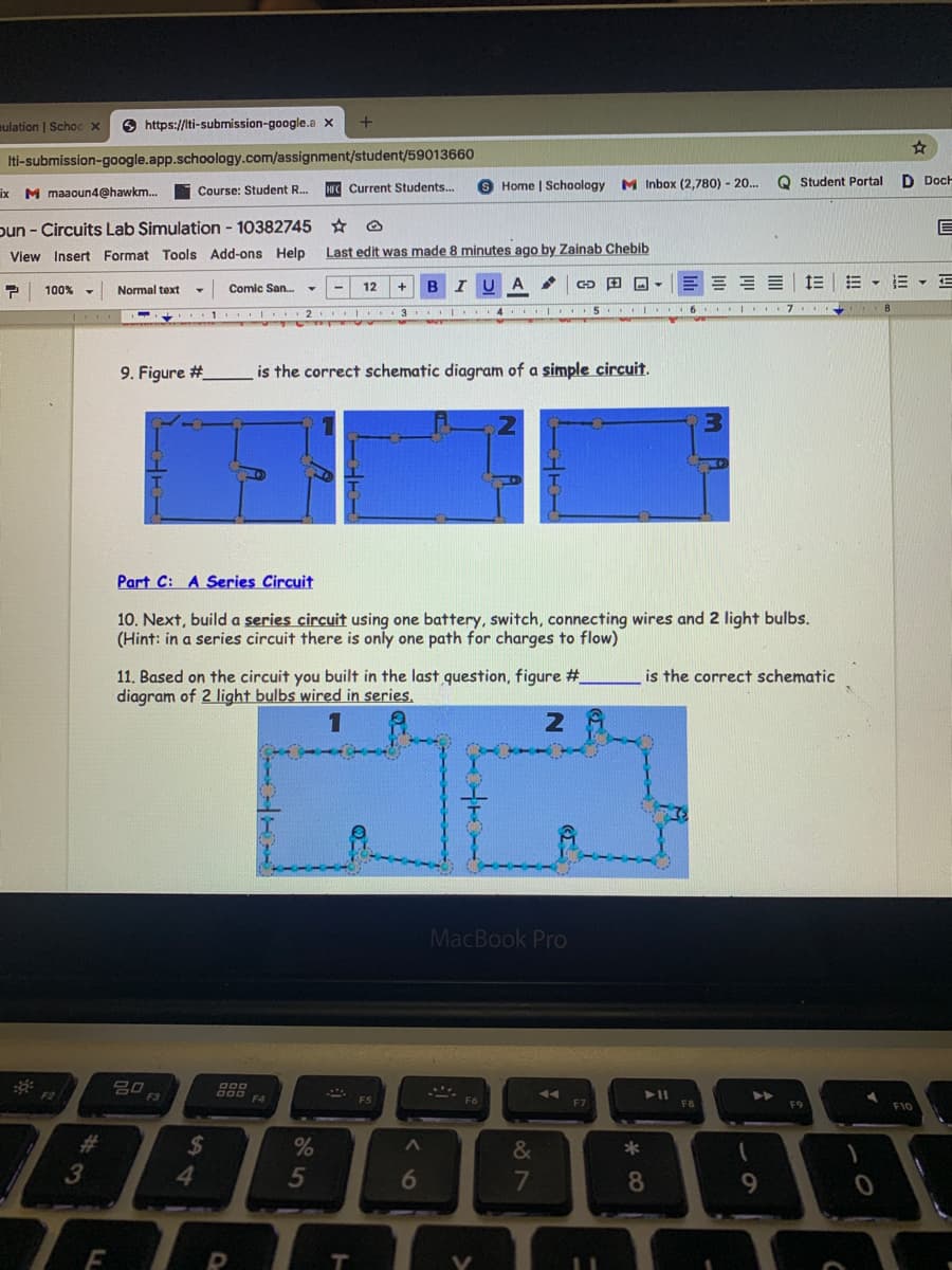 mulation | Schoc x
O https://lti-submission-google.a x
+
Iti-submission-google.app.schoology.com/assignment/student/59013660
HFC Current Students...
Home | Schoology M Inbox (2,780) - 20.
Q Student Portal
D Doch
ix M maaoun4@hawkm.
Course: Student R..
pun - Circuits Lab Simulation - 10382745
View Insert Format Tools Add-ons Help
Last edit was made 8 minutes ago by Zainab Chebib
E - E - E
100%
Normal text
Comic San.
12
B
. 1. ..
.I. .3. . 4 .I.. 5 . I ..6. I.I7 ...
9. Figure #
is the correct schematic diagram of a simple circuit.
Part C: A Series Circuit
10. Next, build a series circuit using one battery, switch, connecting wires and 2 light bulbs.
(Hint: in a series circuit there is only one path for charges to flow)
11. Based on the circuit you built in the last question, figure #
diagram of 2 light bulbs wired in series.
is the correct schematic
2
MacBook Pro
吕口
F3
F2
F4
F8
F9
F10
%23
24
4
&
*
5
6
8
9.
LL
