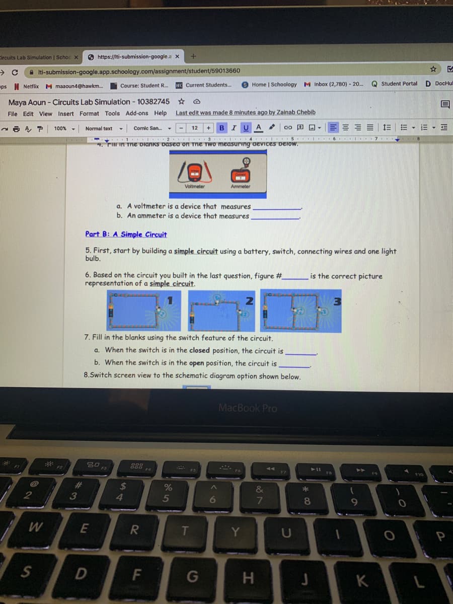 Circuits Lab Simulation | Schoc x
6 https://iti-submission-google.a x
->
A ti-submission-google.app.schoology.com/assignment/student/59013660
I Netflix M maaoun4@hawkm..
HFC Current Students..
Home | Schoology M Inbox (2,780) - 20.
Q Student Portal
D DocHul
ps
Course: Student R..
Maya Aoun - Circuits Lab Simulation - 10382745 * O
File Edit View Insert Format Tools Add-ons Help
Last edit was made 8 minutes ago by Zainab Chebib
Comic San.
B IU
A
CD 田回▼
E - E
100%
Normal text
12
2 3 4 . I .S 6 .I 7
4. r in Tne Dianks Dasea on Tne Two measuring aevices beiow.
Voltmeter
Ammeter
a. A voltmeter is a device that measures
b. An ammeter is a device that measures
Part B: A Simple Circuit
5. First, start by building a simple circuit using a battery, switch, connecting wires and one light
bulb.
6. Based on the circuit you built in the last question, figure #_
representation of a simple circuit.
is the correct picture
3
7. Fill in the blanks using the switch feature of the circuit.
a. When the switch is in the closed position, the circuit is
b. When the switch is in the open position, the circuit is
8.Switch screen view to the schematic diagram option shown below.
MacBook Pro
F1
80
F5
FB
F9
F10
23
%24
%
&
*
3
4.
5
6
8
E
T
Y
F
H
K
%24
