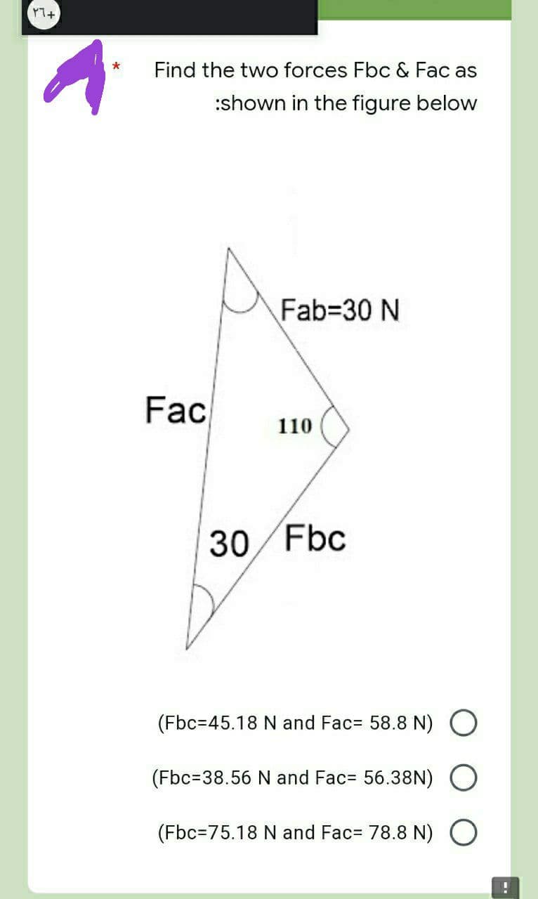 (٢٦+
*
Find the two forces Fbc & Fac as
:shown in the figure below
Fab=30 N
110
30/Fbc
(Fbc=45.18 N and Fac= 58.8 N) O
(Fbc=38.56 N and Fac= 56.38N) O
(Fbc=75.18 N and Fac= 78.8 N) O
!
Fac