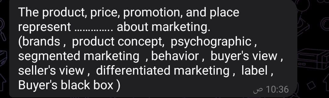 The product, price, promotion, and place
represent................. about marketing.
(brands, product concept, psychographic,
segmented marketing, behavior, buyer's view,
seller's view, differentiated marketing, label,
Buyer's black box)
10:36 ص