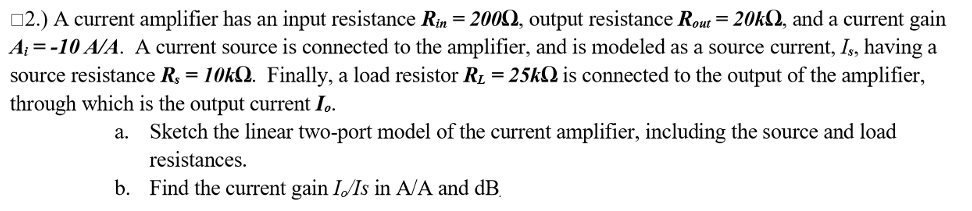02.) A current amplifier has an input resistance Rin = 2002, output resistance Rout= 20k2, and a current gain
A; = -10 A/A. A current source is connected to the amplifier, and is modeled as a source current, Is, having a
source resistance R, = 10KQ. Finally, a load resistor R1 = 25kQ is connected to the output of the amplifier,
through which is the output current I.
Sketch the linear two-port model of the current amplifier, including the source and load
resistances.
а.
b. Find the current gain IIs in A/A and dB.
