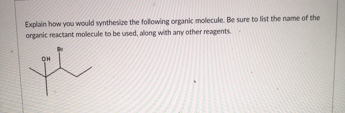 Explain how you would synthesize the following organic molecule. Be sure to list the name of the
organic reactant molecule to be used, along with any other reagents.
Br
OH
